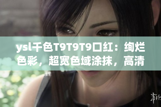 ysl千色T9T9T9口红：绚烂色彩，超宽色域涂抹，高清细节呈现