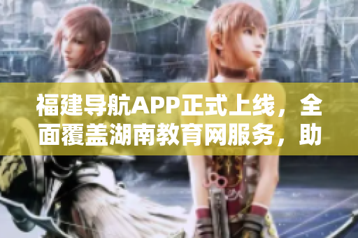 福建导航APP正式上线，全面覆盖湖南教育网服务，助力2022年教育发展