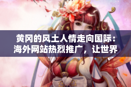 黄冈的风土人情走向国际：海外网站热烈推广，让世界了解黄冈文化