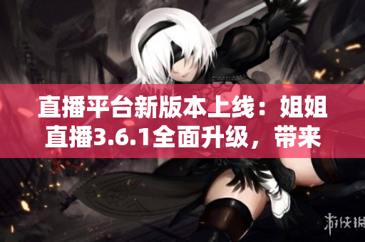 直播平台新版本上线：姐姐直播3.6.1全面升级，带来全新直播体验