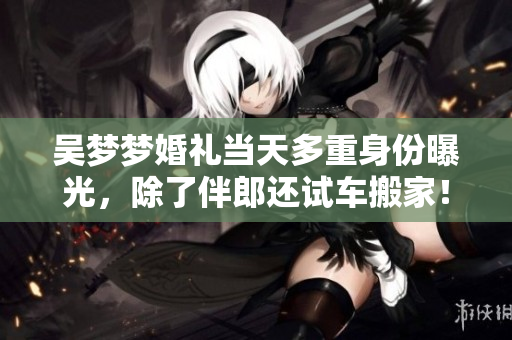 吴梦梦婚礼当天多重身份曝光，除了伴郎还试车搬家！