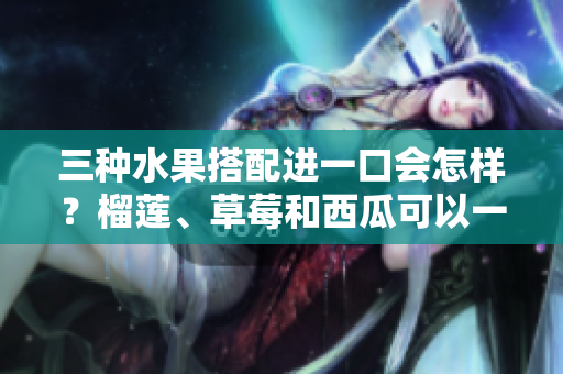 三种水果搭配进一口会怎样？榴莲、草莓和西瓜可以一起吃吗？一起吃对身体有什么影响？