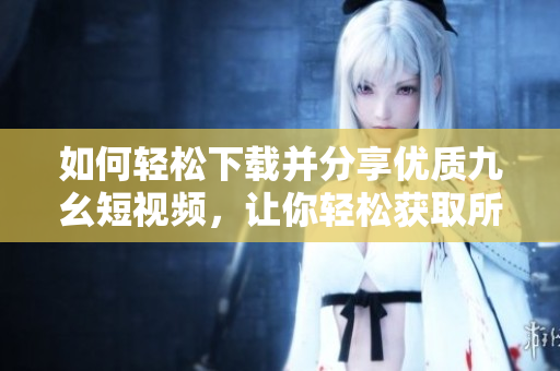 如何轻松下载并分享优质九幺短视频，让你轻松获取所需视频内容