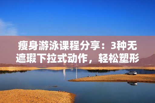 瘦身游泳课程分享：3种无遮瑕下拉式动作，轻松塑形你的完美身材