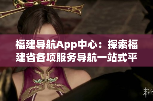 福建导航App中心：探索福建省各项服务导航一站式平台