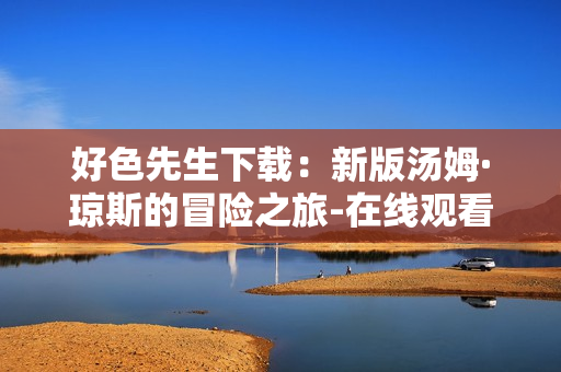 好色先生下载：新版汤姆·琼斯的冒险之旅-在线观看流畅，清晰画质独家放送