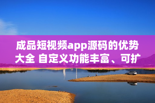 成品短视频app源码的优势大全 自定义功能丰富、可扩展性强、用户体验优质