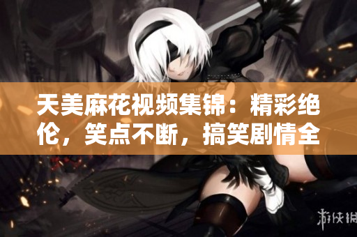 天美麻花视频集锦：精彩绝伦，笑点不断，搞笑剧情全收录