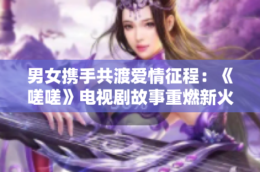 男女携手共渡爱情征程：《嗟嗟》电视剧故事重燃新火 