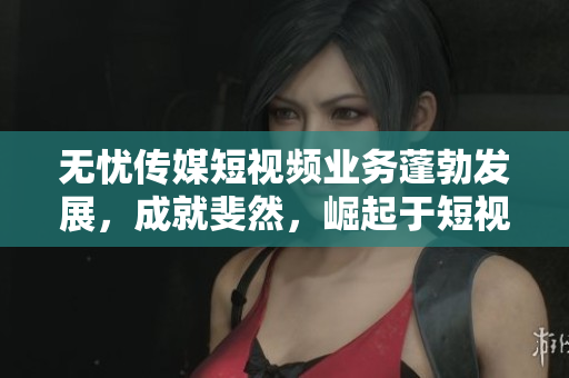 无忧传媒短视频业务蓬勃发展，成就斐然，崛起于短视频领域