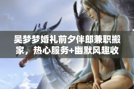 吴梦梦婚礼前夕伴郎兼职搬家，热心服务+幽默风趣收获好评