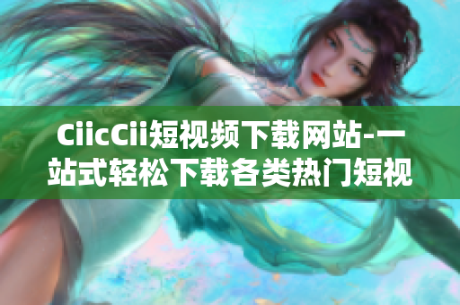CiicCii短视频下载网站-一站式轻松下载各类热门短视频