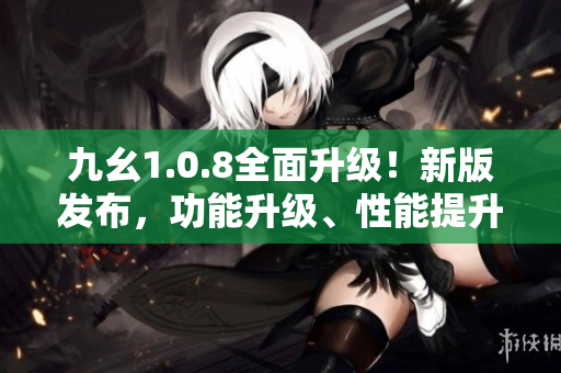 九幺1.0.8全面升级！新版发布，功能升级、性能提升，用户体验再升级