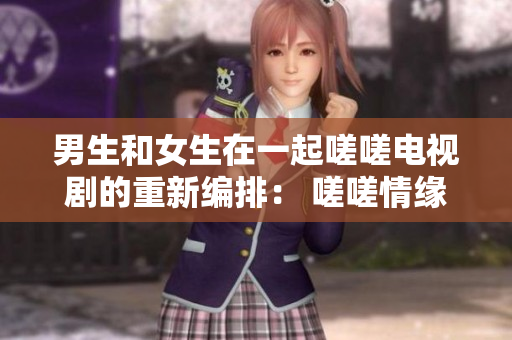 男生和女生在一起嗟嗟电视剧的重新编排： 嗟嗟情缘：男女之间