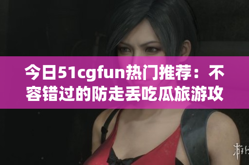 今日51cgfun热门推荐：不容错过的防走丢吃瓜旅游攻略