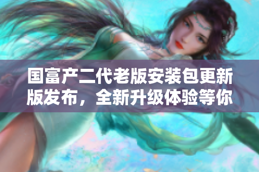 国富产二代老版安装包更新版发布，全新升级体验等你来试！