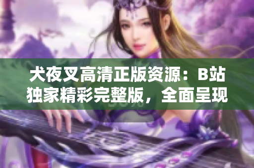 犬夜叉高清正版资源：B站独家精彩完整版，全面呈现古风战斗神魂重现