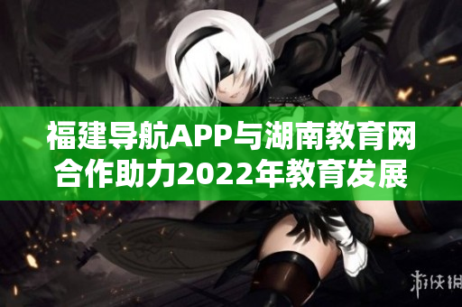 福建导航APP与湖南教育网合作助力2022年教育发展