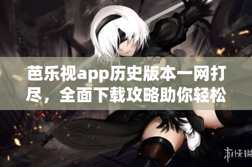 芭乐视app历史版本一网打尽，全面下载攻略助你轻松获取！