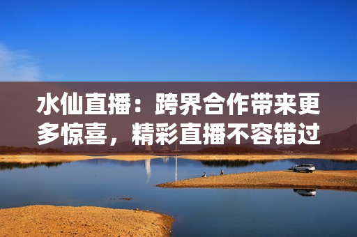 水仙直播：跨界合作带来更多惊喜，精彩直播不容错过