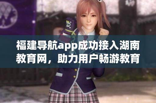 福建导航app成功接入湖南教育网，助力用户畅游教育资源