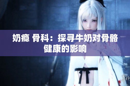 奶瘾 骨科：探寻牛奶对骨骼健康的影响