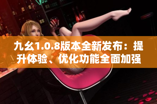 九幺1.0.8版本全新发布：提升体验、优化功能全面加强