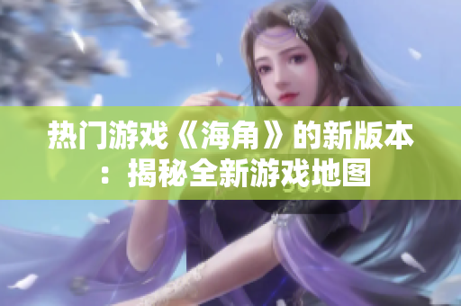 热门游戏《海角》的新版本：揭秘全新游戏地图