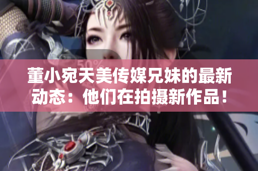 董小宛天美传媒兄妹的最新动态：他们在拍摄新作品！