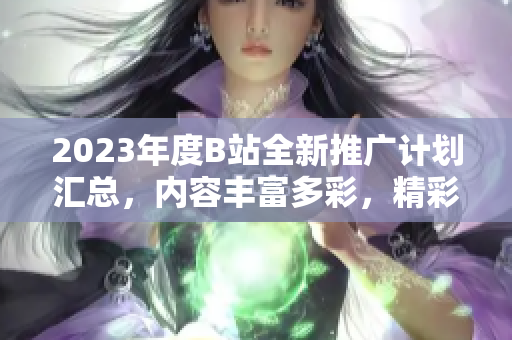 2023年度B站全新推广计划汇总，内容丰富多彩，精彩不容错过