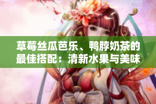 草莓丝瓜芭乐、鸭脖奶茶的最佳搭配：清新水果与美味鸭脖相得益彰