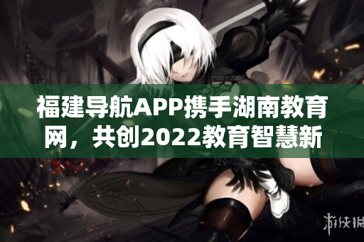 福建导航APP携手湖南教育网，共创2022教育智慧新时代