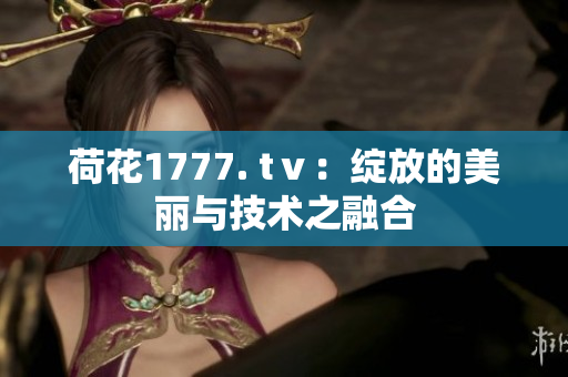 荷花1777. tⅴ：绽放的美丽与技术之融合