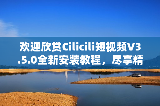 欢迎欣赏Cilicili短视频V3.5.0全新安装教程，尽享精彩短视频内容