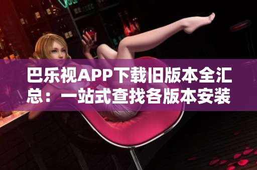 巴乐视APP下载旧版本全汇总：一站式查找各版本安装包，轻松回滚到喜欢的版本