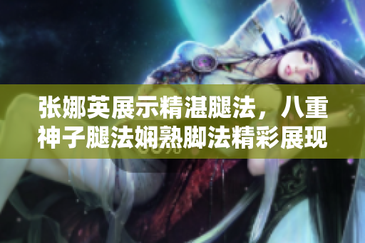 张娜英展示精湛腿法，八重神子腿法娴熟脚法精彩展现