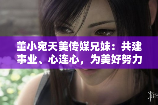 董小宛天美传媒兄妹：共建事业、心连心，为美好努力奋斗
