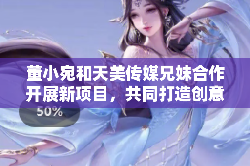 董小宛和天美传媒兄妹合作开展新项目，共同打造创意媒体产业