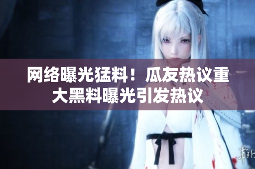 网络曝光猛料！瓜友热议重大黑料曝光引发热议