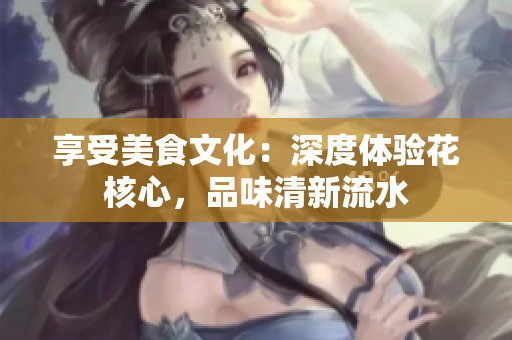 享受美食文化：深度体验花核心，品味清新流水