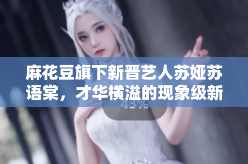 麻花豆旗下新晋艺人苏娅苏语棠，才华横溢的现象级新星？