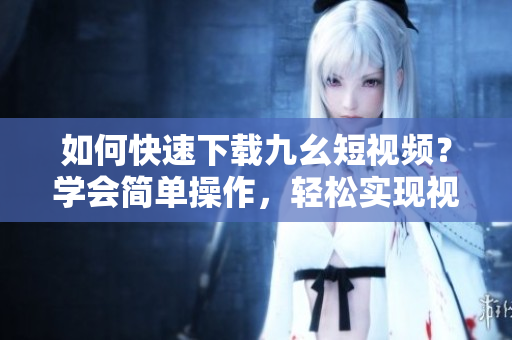 如何快速下载九幺短视频？学会简单操作，轻松实现视频下载。