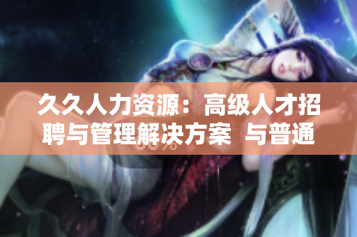 久久人力资源：高级人才招聘与管理解决方案  与普通版比较