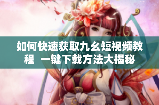 如何快速获取九幺短视频教程  一键下载方法大揭秘