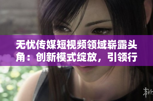 无忧传媒短视频领域崭露头角：创新模式绽放，引领行业发展