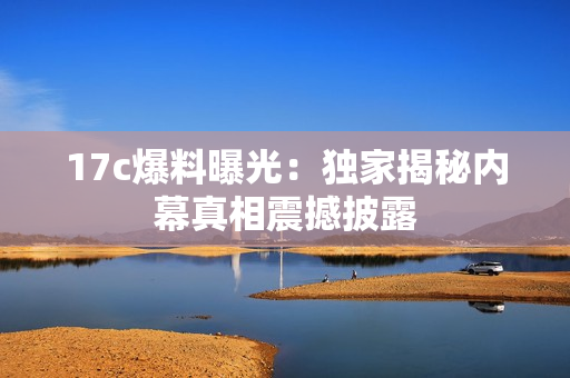 17c爆料曝光：独家揭秘内幕真相震撼披露