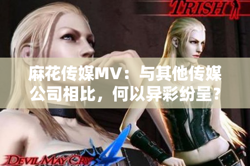 麻花传媒MV：与其他传媒公司相比，何以异彩纷呈？