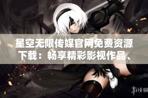 星空无限传媒官网免费资源下载：畅享精彩影视作品、音乐、游戏等多元内容