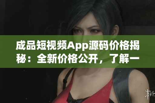成品短视频App源码价格揭秘：全新价格公开，了解一下吧