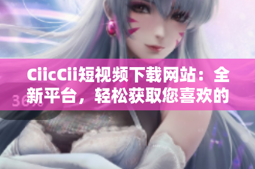 CiicCii短视频下载网站：全新平台，轻松获取您喜欢的短视频